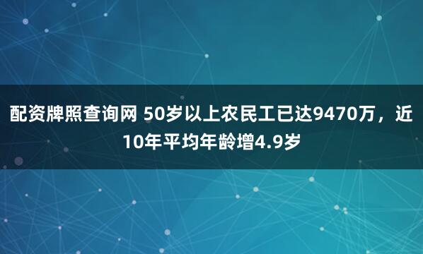 配资牌照查询网 50岁以上农民工已达9470万，近10年平均年龄增4.9岁