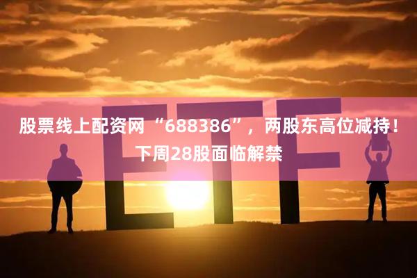 股票线上配资网 “688386”，两股东高位减持！下周28股面临解禁