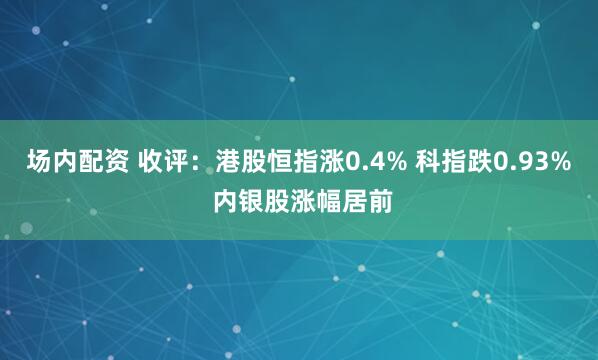 场内配资 收评：港股恒指涨0.4% 科指跌0.93% 内银股涨幅居前