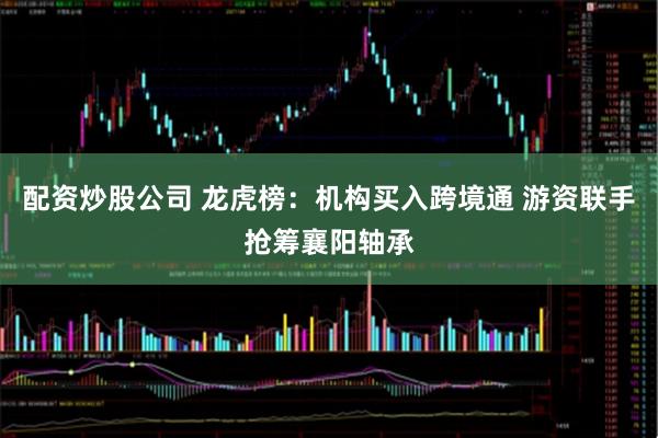 配资炒股公司 龙虎榜:机构买入跨境通 游资联手抢筹襄阳轴承