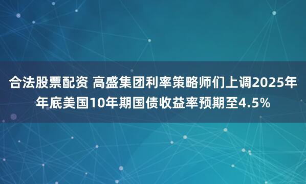 合法股票配资 高盛集团利率策略师们上调2025年年底美国10年期国债收益率预期至4.5%