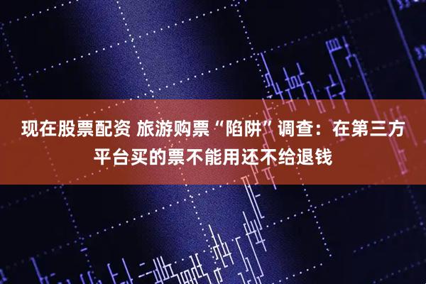 现在股票配资 旅游购票“陷阱”调查：在第三方平台买的票不能用还不给退钱