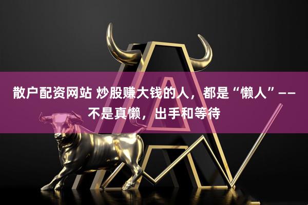 散户配资网站 炒股赚大钱的人，都是“懒人”——不是真懒，出手和等待