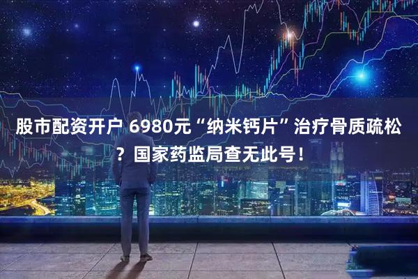 股市配资开户 6980元“纳米钙片”治疗骨质疏松？国家药监局查无此号！