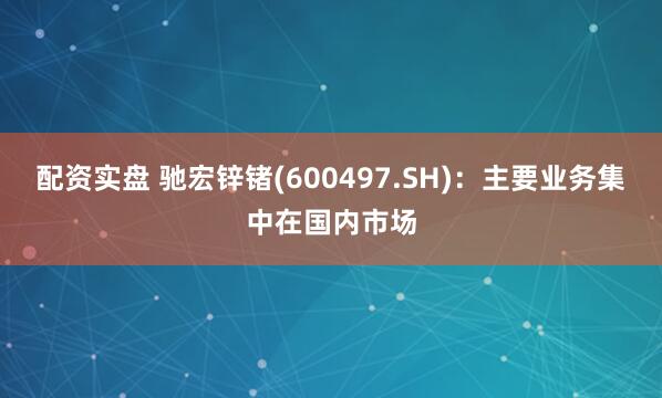 配资实盘 驰宏锌锗(600497.SH)：主要业务集中在国内市场