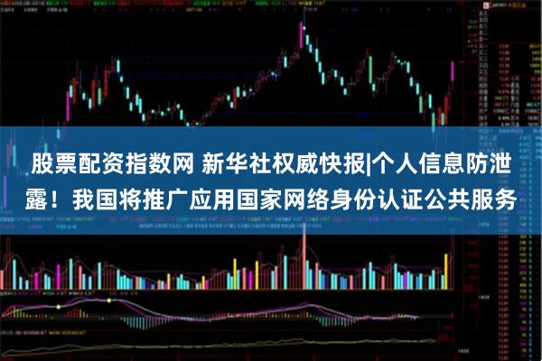 股票配资指数网 新华社权威快报|个人信息防泄露！我国将推广应用国家网络身份认证公共服务