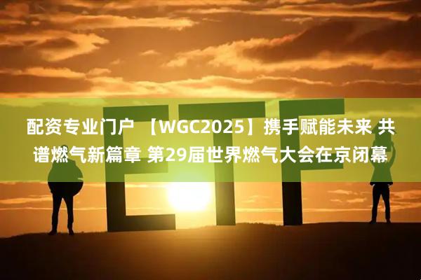 配资专业门户 【WGC2025】携手赋能未来 共谱燃气新篇章 第29届世界燃气大会在京闭幕