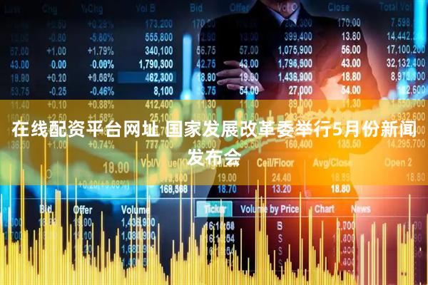在线配资平台网址 国家发展改革委举行5月份新闻发布会