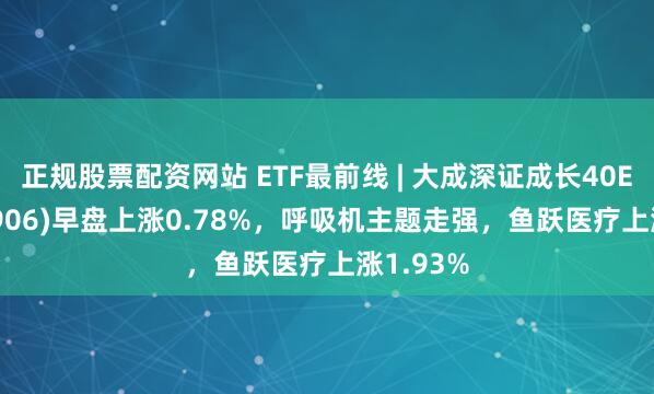 正规股票配资网站 ETF最前线 | 大成深证成长40ETF(159906)早盘上涨0.78%，呼吸机主题走强，鱼跃医疗上涨1.93%
