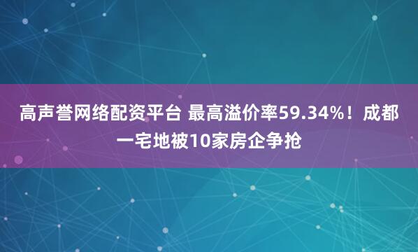高声誉网络配资平台 最高溢价率59.34%！成都一宅地被10家房企争抢