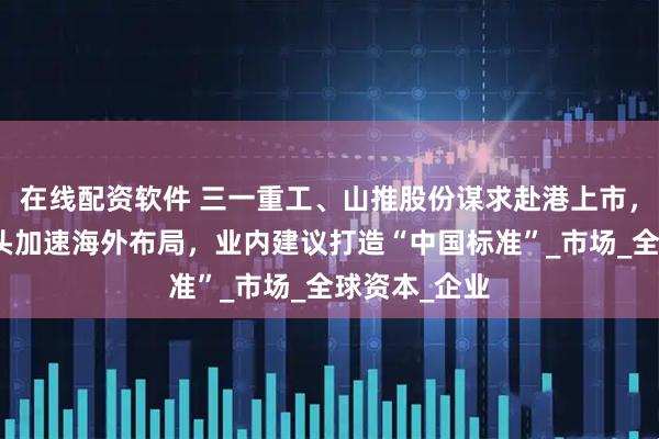 在线配资软件 三一重工、山推股份谋求赴港上市，工程机械龙头加速海外布局，业内建议打造“中国标准”_市场_全球资本_企业
