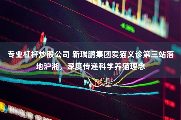 专业杠杆炒股公司 新瑞鹏集团爱猫义诊第三站落地沪湘，深度传递科学养猫理念