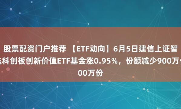 股票配资门户推荐 【ETF动向】6月5日建信上证智选科创板创新价值ETF基金涨0.95%，份额减少900万份