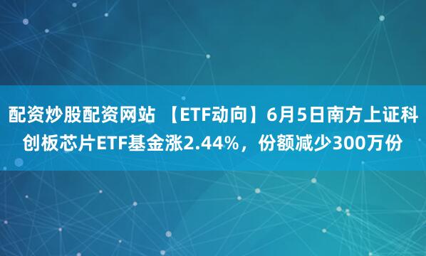 配资炒股配资网站 【ETF动向】6月5日南方上证科创板芯片ETF基金涨2.44%，份额减少300万份