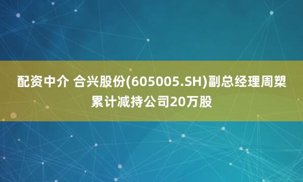 配资中介 合兴股份(605005.SH)副总经理周槊累计减持公司20万股