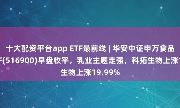 十大配资平台app ETF最前线 | 华安中证申万食品饮料ETF(516900)早盘收平，乳业主题走强，科拓生物上涨19.99%