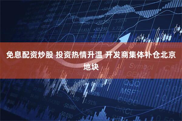 免息配资炒股 投资热情升温 开发商集体补仓北京地块