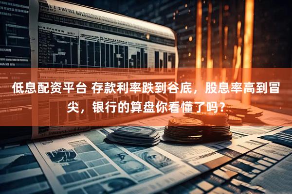 低息配资平台 存款利率跌到谷底，股息率高到冒尖，银行的算盘你看懂了吗？