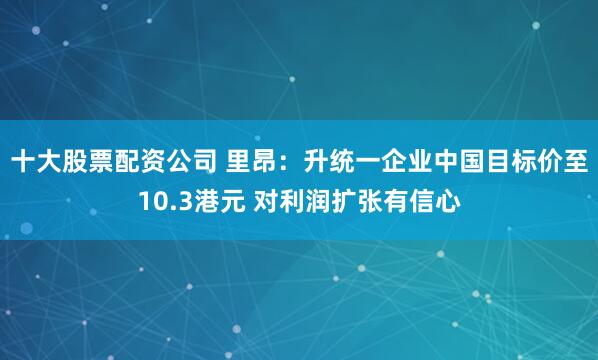 十大股票配资公司 里昂：升统一企业中国目标价至10.3港元 对利润扩张有信心