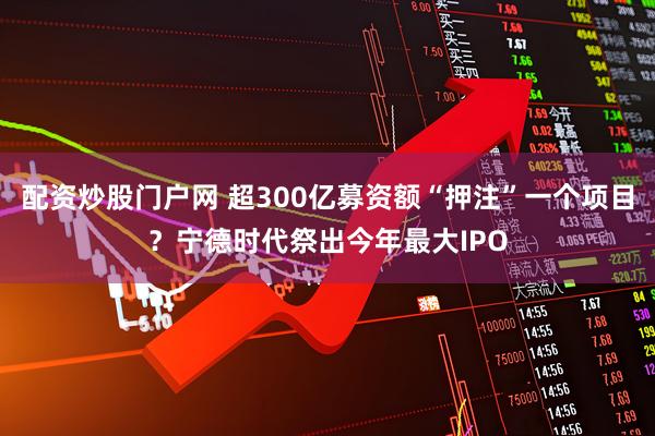 配资炒股门户网 超300亿募资额“押注”一个项目？宁德时代祭出今年最大IPO