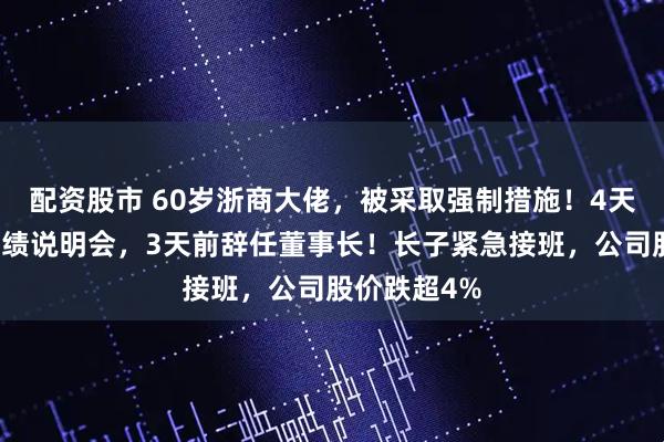 配资股市 60岁浙商大佬，被采取强制措施！4天前还参加业绩说明会，3天前辞任董事长！长子紧急接班，公司股价跌超4%