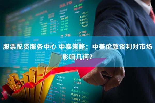 股票配资服务中心 中泰策略：中美伦敦谈判对市场影响几何？