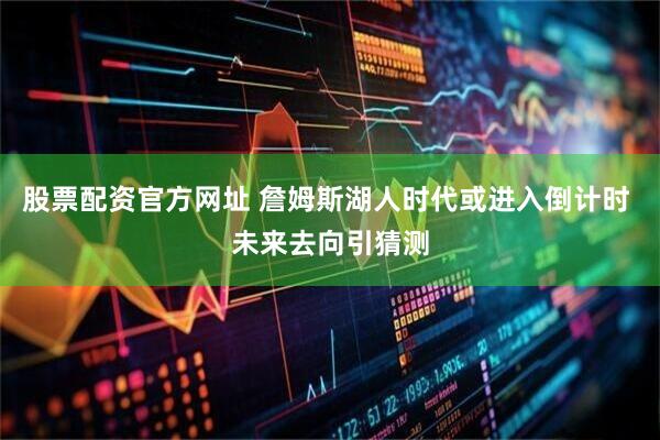 股票配资官方网址 詹姆斯湖人时代或进入倒计时 未来去向引猜测