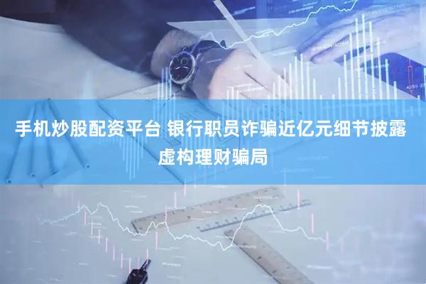 手机炒股配资平台 银行职员诈骗近亿元细节披露 虚构理财骗局