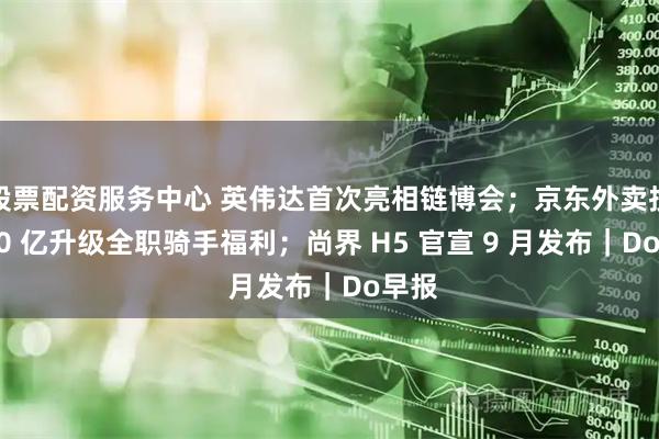 股票配资服务中心 英伟达首次亮相链博会；京东外卖投入 20 亿升级全职骑手福利；尚界 H5 官宣 9 月发布｜Do早报