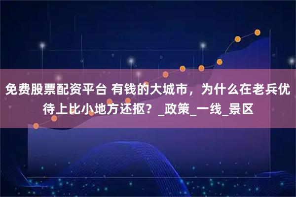 免费股票配资平台 有钱的大城市，为什么在老兵优待上比小地方还抠？_政策_一线_景区