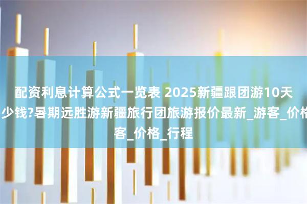 配资利息计算公式一览表 2025新疆跟团游10天大概多少钱?暑期远胜游新疆旅行团旅游报价最新_游客_价格_行程