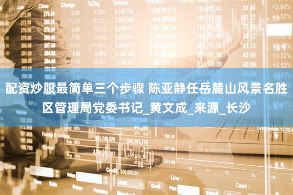 配资炒股最简单三个步骤 陈亚静任岳麓山风景名胜区管理局党委书记_黄文成_来源_长沙