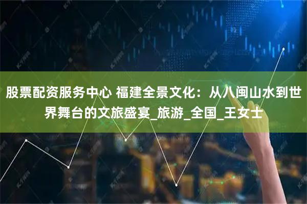 股票配资服务中心 福建全景文化：从八闽山水到世界舞台的文旅盛宴_旅游_全国_王女士