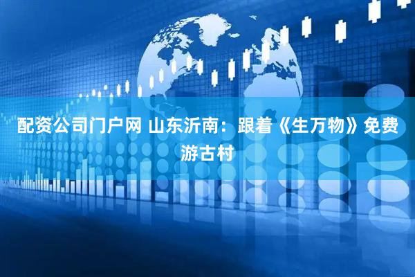 配资公司门户网 山东沂南：跟着《生万物》免费游古村