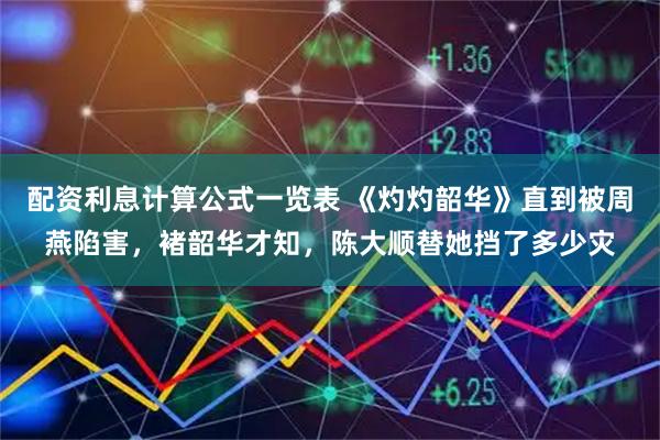 配资利息计算公式一览表 《灼灼韶华》直到被周燕陷害，褚韶华才知，陈大顺替她挡了多少灾